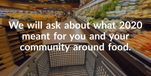 A shopping trolley in the middle of the fruit and vegetable section in a supermarket. There is text over the image which reads: We will ask about what 2020 meant for you and your community around food.